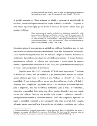 tal modo constituída que, uma vez posta, se segue necessariamente que uma outra
                           também deva ser posta, é o que diz o conceito de causa (KANT, 1988, p14).


A questão levantada por Hume colocava em dúvida a pretensão de cientificidade da
metafísica, uma filosofia primeira desde os tempos de Platão e Aristóteles. "Perguntar se
uma ciência é possível supõe que se duvida da realidade da mesma”, afirma Kant, que
resume o problema:
                           Hume demonstrou de maneira irrefutável ser totalmente impossível à razão
                           pensar esta conexão (causa e efeito) a priori e a partir de conceitos, pois ela
                           encerra a necessidade; não é, pois, possível conceber que, pelo fato de uma coisa
                           ser outra coisa deva ser necessariamente e como seja possível introduzir a priori o
                           conceito de tal conexão. A partir daí concluiu que a razão não tem a faculdade de
                           pensar em tais conexões. (KANT, 1988, p. 14)


No entanto, apesar de concordar com a realidade do problema, Kant afirma que, por mais
apressadas e inexatas que sejam estas conclusões de Hume, elas fundam-se na investigação,
e esta merecia uma resposta mais séria dos filósofos. Chegava o momento de analisar os
fundamentos da metafísica, investigar sua autoridade como ciência.                   O projeto Kantiano,
posteriormente realizado, se esforçou em compreender o conhecimento da natureza
humana, e a possibilidade da existência de uma razão pura que fundamentasse as relações
de causa e efeito, independente da experiência.
        Segundo Anoar Aiex (1972, introdução, XVII) há várias interpretações 8“ errôneas
da filosofia de Hume e isto, em verdade é o que ensinam certos manuais de filosofia,
quando afirmam que Hume se limitou a uma “redução ao absurdo” da Teoria da
causalidade. O autor teria corroído as teorias precedentes (Descartes, Locke e Berkeley).
Informam estes “compêndios” que Locke iniciou a “via das ideias” traduzindo Descartes
para o empirismo, mas não encontrando fundamento para a noção de “substância”,
interpretou a causalidade física como um esforço mental, deixando a prova do mundo
externo sem solução. Berkeley, em seguida, teria negado a “substância material” e
conseqüentemente também a causalidade material. Hume teria completado o processo ao
negar a causalidade espiritual e, por conseguinte toda noção possível deste conceito,
sobrando, apenas, uma seqüência de experiências psicológicas, transitórias que, embora


8 “Entre as raízes desses erros pode ser apontado o próprio discurso de Hume. As dificuldades que se deve a
linguagem empregada pelo filósofo. Por exemplo, Selby-Bigge diz “isso torna fácil encontrar todas as
filosofias em Hume, ou, ao opôr um enunciado contra o outro, nenhuma” (SMITH,1995, p. 14).
 