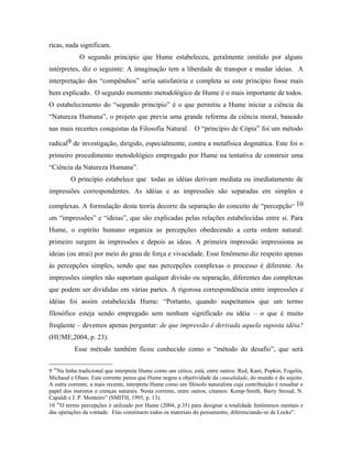 ricas, nada significam.
             O segundo princípio que Hume estabeleceu, geralmente omitido por alguns
intérpretes, diz o seguinte: A imaginação tem a liberdade de transpor e mudar ideias. A
interpretação dos “compêndios” seria satisfatória e completa se este princípio fosse mais
bem explicado. O segundo momento metodológico de Hume é o mais importante de todos.
O estabelecimento do “segundo princípio” é o que permitiu a Hume iniciar a ciência da
“Natureza Humana”, o projeto que previa uma grande reforma da ciência moral, baseado
nas mais recentes conquistas da Filosofia Natural. O “princípio de Cópia” foi um método

radical9 de investigação, dirigido, especialmente, contra a metafísica dogmática. Este foi o
primeiro procedimento metodológico empregado por Hume na tentativa de construir uma
“Ciência da Natureza Humana”.
         O princípio estabelece que todas as idéias derivam mediata ou imediatamente de
impressões correspondentes. As idéias e as impressões são separadas em simples e

complexas. A formulação desta teoria decorre da separação do conceito de “percepção” 10
em “impressões” e “ideias”, que são explicadas pelas relações estabelecidas entre si. Para

Hume, o espírito humano organiza as percepções obedecendo a certa ordem natural:
primeiro surgem às impressões e depois as ideas. A primeira impressão impressiona as
ideias (ou atrai) por meio do grau de força e vivacidade. Esse fenômeno diz respeito apenas
às percepções simples, sendo que nas percepções complexas o processo é diferente. As
impressões simples não suportam qualquer divisão ou separação, diferentes das complexas
que podem ser divididas em várias partes. A rigorosa correspondência entre impressões e
idéias foi assim estabelecida Hume: “Portanto, quando suspeitamos que um termo
filosófico esteja sendo empregado sem nenhum significado ou idéia – o que é muito
freqüente – devemos apenas perguntar: de que impressão é derivada aquela suposta idéia?
(HUME,2004, p. 23).
           Esse método também ficou conhecido como o “método do desafio”, que será


9 “Na linha tradicional que interpreta Hume como um cético, está, entre outros: Red, Kant, Popkin, Fogelin,
Michaud e Olaso. Esta corrente pensa que Hume negou a objetividade da causalidade, do mundo e do sujeito.
A outra corrente, a mais recente, interpreta Hume como um filósofo naturalista cuja contribuição é ressaltar o
papel dos instintos e crenças naturais. Nesta corrente, entre outros, citamos: Kemp-Smith, Barry Stroud, N.
Capaldi e J. P. Monteiro” (SMITH, 1995, p. 13).
10 “O termo percepções é utilizado por Hume (2004, p.35) para designar a totalidade fenômenos mentais e
das operações da vontade. Elas constituem todos os materiais do pensamento, diferenciando-se de Locke”.
 