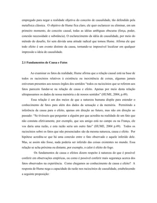 empregado para negar a realidade objetiva do conceito de causalidade, tão defendido pela
metafísica clássica. O objetivo de Hume fica claro, ele quer esclarecer ou eliminar, em um
primeiro momento, do conceito causal, todas as idéias ambíguas obscuras (força, poder,
conexão necessidade e substância). O esclarecimento da idéia de causalidade, por meio do
método do desafio, foi sem dúvida uma atitude radical que tomou Hume. Afirma ele que
todo efeito é um evento distinto da causa, tornando-se impossível localizar em qualquer
impressão a ideia de causalidade.


2.1 Fundamentos de Causa e Fatos


       Ao examinar os fatos da realidade, Hume afirma que a relação causal está na base de
todos os raciocínios relativos à existência ou inexistência de coisas, algumas jamais
estiveram presentes aos nossos órgãos dos sentidos “todos os raciocínios que se referem aos
fatos parecem fundar-se na relação de causa e efeito. Apenas por meio desta relação
ultrapassamos os dados de nossa memória e de nossos sentidos” (HUME, 2004, p.49).
       Essa relação é um dos meios de que a natureza humana dispõe para estender o
conhecimento de fatos para além dos dados da sensação e da memória. Permitindo a
inferência da causa para o efeito, apenas em direção ao futuro, mas não em direção ao
passado: “Se tivésseis que perguntar a alguém por que acredita na realidade de um fato que
não constata efetivamente, por exemplo, que seu amigo está no campo ou na França, ele
vos daria uma razão, e esta razão seria um outro fato” (HUME, 2004 p.49). Todos os
raciocínios sobre os fatos que não presenciados são da mesma natureza, causa e efeito. Por
hipótese acredita-se que há uma conexão entre o fato observado e aquele inferido dele.
Mas, se assim não fosse, nada poderia ser inferido das coisas existentes no mundo. Essa
relação se acha próxima ou distante, por exemplo, o calor é efeito do fogo.
         Os fundamentos de causa e efeitos dizem respeito à natureza do que é possível
conferir em observações empíricas, ou como é possível conferir mais segurança acerca dos
fatos observados na experiência. Como chegamos ao conhecimento de causa e efeito? A
resposta de Hume nega a capacidade da razão nos raciocínios de causalidade, estabelecendo
a seguinte proposição:
 
