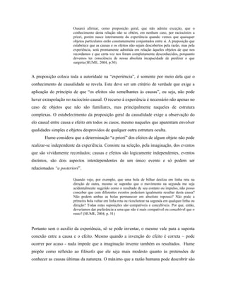 Ousarei afirmar, como proposição geral, que não admite exceção, que o
                       conhecimento desta relação não se obtém, em nenhum caso, por raciocínios a
                       priori, porém nasce inteiramente da experiência quando vemos que quaisquer
                       objetos particulares estão constantemente conjuntados entre si. A proposição que
                       estabelece que as causas e os efeitos não sejam descobertos pela razão, mas pela
                       experiência, será prontamente admitida em relação àqueles objetos de que nos
                       recordamos e que certa vez nos foram completamente desconhecidos, porquanto
                       devemos ter consciência de nossa absoluta incapacidade de predizer o que
                       surgiria (HUME, 2004, p.50).


A proposição coloca toda a autoridade na “experiência”, é somente por meio dela que o
conhecimento de causalidade se revela. Este deve ser um critério de verdade que exige a
aplicação do princípio de que “os efeitos são semelhantes às causas”, ou seja, não pode
haver extrapolação no raciocínio causal. O recurso à experiência é necessário não apenas no
caso de objetos que não são familiares, mas principalmente naqueles de estrutura
complexas. O estabelecimento da proposição geral da causalidade exige a observação do
elo causal entre causa e efeito em todos os casos, mesmo naqueles que aparentam envolver
qualidades simples e objetos desprovidos de qualquer outra estrutura oculta.
       Hume considera que a determinação “a priori” dos efeitos de algum objeto não pode
realizar-se independente da experiência. Consiste na seleção, pela imaginação, dos eventos
que são vividamente recordados; causas e efeitos são logicamente independentes, eventos
distintos, são dois aspectos interdependentes de um único evento e só podem ser
relacionados “a posteriori”.

                       Quando vejo, por exemplo, que uma bola de bilhar desliza em linha reta na
                       direção de outra, mesmo se suponho que o movimento na segunda me seja
                       acidentalmente sugerido como o resultado de seu contato ou impulso, não posso
                       conceber que cem diferentes eventos poderiam igualmente resultar desta causa?
                       Não podem ambas as bolas permanecer em absoluto repouso? Não pode a
                       primeira bola voltar em linha reta ou ricochetear na segunda em qualquer linha ou
                       direção? Todas estas suposições são compatíveis e concebíveis. Por que, então,
                       deveríamos dar preferência a uma que não é mais compatível ou concebível que o
                       resto? (HUME, 2004, p. 51)



Portanto sem o auxilio da experiência, só se pode inventar, o mesmo vale para a suposta
conexão entre a causa e o efeito. Mesmo quando a invenção do efeito é correta – pode
ocorrer por acaso - nada impede que a imaginação invente também os resultados. Hume
propõe como reflexão ao filósofo que ele seja mais modesto quanto às pretensões de
conhecer as causas últimas da natureza. O máximo que a razão humana pode descobrir são
 