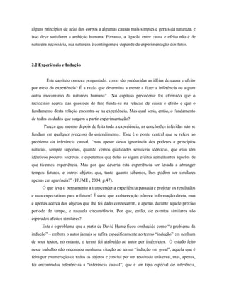 alguns princípios de ação dos corpos a algumas causas mais simples e gerais da natureza, e
isso deve satisfazer a ambição humana. Portanto, a ligação entre causa e efeito não é de
natureza necessária, sua natureza é contingente e depende da experimentação dos fatos.



2.2 Experiência e Indução


        Este capítulo começa perguntado: como são produzidas as idéias de causa e efeito
por meio da experiência? É a razão que determina a mente a fazer a inferência ou algum
outro mecanismo da natureza humana?         No capítulo precedente foi afirmado que o
raciocínio acerca das questões de fato funda-se na relação de causa e efeito e que o
fundamento desta relação encontra-se na experiência. Mas qual seria, então, o fundamento
de todos os dados que surgem a partir experimentação?
       Parece que mesmo depois de feita toda a experiência, as conclusões inferidas não se
fundam em qualquer processo do entendimento. Este é o ponto central que se refere ao
problema da inferência causal, “mas apesar desta ignorância dos poderes e princípios
naturais, sempre supomos, quando vemos qualidades sensíveis idênticas, que elas têm
idênticos poderes secretos, e esperamos que delas se sigam efeitos semelhantes àqueles de
que tivemos experiência. Mas por que deveria esta experiência ser levada a abranger
tempos futuros, e outros objetos que, tanto quanto sabemos, lhes podem ser similares
apenas em aparência?” (HUME , 2004, p.47).
      O que leva o pensamento a transcender a experiência passada e projetar os resultados
e suas expectativas para o futuro? É certo que a observação oferece informação direta, mas
é apenas acerca dos objetos que lhe foi dado conhecerem, e apenas durante aquele preciso
período de tempo, e naquela circunstância. Por que, então, de eventos similares são
esperados efeitos similares?
      Este é o problema que a partir de David Hume ficou conhecido como “o problema da
indução” – embora o autor jamais se refira especificamente ao termo “indução” em nenhum
de seus textos, no entanto, o termo foi atribuído ao autor por intérpretes. O estudo feito
neste trabalho não encontrou nenhuma citação ao termo “indução em geral”, aquela que é
feita por enumeração de todos os objetos e conclui por um resultado universal, mas, apenas,
foi encontradas referências a “inferência causal”, que é um tipo especial de inferência,
 