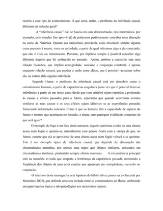restrita a esse tipo de conhecimento. O que seria, então, o problema da inferência causal,
diferente da indução geral?
          A “inferência causal” não se baseia em uma demonstração, tipo matemática, por
exemplo, pelo simples fato (provável) de podermos perfeitamente conceber uma alteração
no curso da Natureza. Quanto aos raciocínios prováveis, estes envolvem sempre alguma
coisa presente à mente, vista ou recordada, a partir da qual inferimos algo a ela conectado,
que não é visto ou rememorado. Portanto, por hipótese sempre é possível conceber algo
diferente daquilo que foi conhecido no passado. Assim, embora a causação seja uma
relação filosófica, que implica contigüidade, sucessão e conjunção constante, é apenas
enquanto relação natural, que produz a união entre idéias, que é possível raciocinar sobre
ela, ou extrair dela alguma inferência.
       Segundo Hume, o problema da inferência causal está em descobrir como o
entendimento humano, a partir de experiências singulares (uma vez que é possível fazer-se
inferências a partir de um único caso, desde que com critério) sejam repetidas e projetadas
às causas e efeitos passados para o futuro, esperando que quando ocorrerem eventos
similares as suas causas e os seus efeitos sejam idênticos se as experiências passadas
fornecendo informação concreta. Como é que os homens têm a capacidade de esperar do
futuro o mesmo que aconteceu no passado, e ainda, sem quaisquer evidências concretas de
que será igual?
      O exemplo do fogo é um fato desta natureza: alguém aproxima a mão de uma chama
acesa num fogão e queima-se, naturalmente essa pessoa ficará com a crença de que, no
futuro, sempre que ela se aproximar de uma chama acesa num fogão voltará a se queimar.
Este é um exemplo típico de inferência causal, que depende da eliminação das
circunstâncias estranhas, por apenas uma regra: que objetos similares, colocados em
circunstâncias similares, produzirão sempre efeitos similares.      A circunstância principal
está na memória avivada que desperta a lembrança da experiência passada, mostrando a
freqüência dos objetos de uma certa espécie que aparecem em contigüidade, sucessão ou
conjunção.
       O interesse desta monografia pela hipótese do hábito talvez possa ser esclarecida por
Monteiro (2005), que defende uma tese isolada entre os comentadores de Hume, atribuindo
um papel apenas lógico e não psicológico aos raciocínios causais.
 