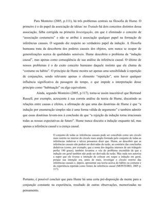Para Monteiro (2005, p.111), há três problemas centrais na filosofia de Hume. O
primeiro é o do papel da associação de idéias: no Tratado há dois conceitos distintos dessa
associação, falha corrigida na primeira Investigação, em que é eliminado o conceito de
“associação costumeira” e não se atribui à associação qualquer papel na formação de
inferências causais. O segundo diz respeito ao verdadeiro papel da indução. A filosofia
humeana trata da descoberta dos poderes causais dos objetos, sem nunca se ocupar de
generalizações acerca de qualidades sensíveis. Hume descobriu o problema da “indução
causal”, mas apenas como conseqüência de sua análise da inferência causal. O último de
nossos problemas é o do exato conceito humeano daquele instinto que ele chama de
“costume ou hábito”. O princípio de Hume mostra ser apenas uma sensibilidade à repetição
de conjunções, sendo relevante apenas o elemento “repetição”, sem haver qualquer
influência significativa da passagem do tempo, o que impede a interpretação desse
princípio como “habituação” ou algo equivalente.
          Ainda, segundo Monteiro (2005, p.117), torna-se assim inaceitável que Bertrand
Russell, por exemplo, acrescente à sua correta análise da teoria de Hume, discutindo as
relações entre causas e efeitos, a afirmação de que uma das doutrinas de Hume é que “a
indução por enumeração simples não é uma forma válida de argumento” e também admitir
que essas doutrinas levam-nos à conclusão de que “a rejeição da indução torna irracionais
todas as nossas expectativas de futuro”. Hume nunca discutiu a indução enquanto tal, mas
apenas a inferência causal e a crença causal.

                        O conjunto de todas as inferências causais pode ser concebido como um círculo
                        mais restrito no interior do círculo mais amplo formado pelo conjunto de todas as
                        inferências indutivas e talvez possamos dizer que. Hume, ao descobrir que as
                        inferências causais não podem ser derivadas da razão, ao contrário das conclusões
                        dedutivas (como, por exemplo, que a soma dos ângulos internos de um triângulo
                        perfaz 180 graus), também levantou o véu do problema escondido de que a
                        indução em geral também não pode ser derivada da razão. Mas nada nos autoriza
                        a supor que ele tivesse a intenção de colocar em xeque a indução em geral,
                        porque sua intenção era, antes de mais, investigar o círculo restrito das
                        inferências causais e, depois, apresentar sua teoria acerca do hábito ou costume e
                        da experiência repetida como fontes da inferência causal (MONTEIRO, 2005 p.
                        117).


Portanto, é possível concluir que para Hume há uma certa pré-disposição da mente para a
conjunção constante na experiência, resultado de outras observações, memorizadas no
pensamento.
 