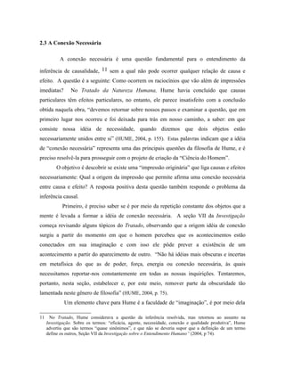 2.3 A Conexão Necessária

           A conexão necessária é uma questão fundamental para o entendimento da

inferência de causalidade, 11 sem a qual não pode ocorrer qualquer relação de causa e
efeito. A questão é a seguinte: Como ocorrem os raciocínios que vão além de impressões
imediatas?       No Tratado da Natureza Humana, Hume havia concluído que causas
particulares têm efeitos particulares, no entanto, ele parece insatisfeito com a conclusão
obtida naquela obra, “devemos retornar sobre nossos passos e examinar a questão, que em
primeiro lugar nos ocorreu e foi deixada para trás em nosso caminho, a saber: em que
consiste nossa idéia de necessidade, quando dizemos que dois objetos estão
necessariamente unidos entre si” (HUME, 2004, p. 155). Estas palavras indicam que a idéia
de “conexão necessária” representa uma das principais questões da filosofia de Hume, e é
preciso resolvê-la para prosseguir com o projeto de criação da “Ciência do Homem”.
          O objetivo é descobrir se existe uma “impressão originária” que liga causas e efeitos
necessariamente: Qual a origem da impressão que permite afirma uma conexão necessária
entre causa e efeito? A resposta positiva desta questão também responde o problema da
inferência causal.
             Primeiro, é preciso saber se é por meio da repetição constante dos objetos que a
mente é levada a formar a idéia de conexão necessária. A seção VII da Investigação
começa revisando alguns tópicos do Tratado, observando que a origem idéia de conexão
surgiu a partir do momento em que o homem percebeu que os acontecimentos estão
conectados em sua imaginação e com isso ele pôde prever a existência de um
acontecimento a partir do aparecimento de outro. “Não há idéias mais obscuras e incertas
em metafísica do que as de poder, força, energia ou conexão necessária, às quais
necessitamos reportar-nos constantemente em todas as nossas inquirições. Tentaremos,
portanto, nesta seção, estabelecer e, por este meio, remover parte da obscuridade tão
lamentada neste gênero de filosofia” (HUME, 2004, p. 75).
             Um elemento chave para Hume é a faculdade de “imaginação”, é por meio dela

11     No Tratado, Hume considerava a questão da inferência resolvida, mas retornou ao assunto na
     Investigação. Sobre os termos: “eficácia, agente, necessidade, conexão e qualidade produtiva”, Hume
     advertiu que são termos “quase sinônimos”, e que não se deveria supor que a definição de um termo
     define os outros, Seção VII da Investigação sobre o Entendimento Humano” (2004, p 74).
 