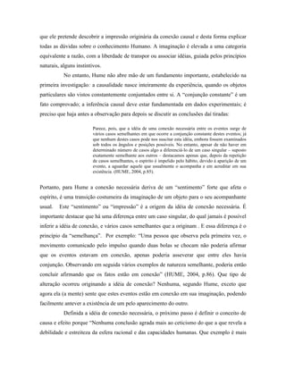 que ele pretende descobrir a impressão originária da conexão causal e desta forma explicar
todas as dúvidas sobre o conhecimento Humano. A imaginação é elevada a uma categoria
equivalente a razão, com a liberdade de transpor ou associar idéias, guiada pelos princípios
naturais, alguns instintivos.
           No entanto, Hume não abre mão de um fundamento importante, estabelecido na
primeira investigação: a causalidade nasce inteiramente da experiência, quando os objetos
particulares são vistos constantemente conjuntados entre si. A “conjunção constante” é um
fato comprovado; a inferência causal deve estar fundamentada em dados experimentais; é
preciso que haja antes a observação para depois se discutir as conclusões daí tiradas:

                         Parece, pois, que a idéia de uma conexão necessária entre os eventos surge de
                         vários casos semelhantes em que ocorre a conjunção constante destes eventos; já
                         que nenhum destes casos pode nos suscitar esta idéia, embora fossem examinados
                         sob todos os ângulos e posições possíveis. No entanto, apesar de não haver em
                         determinado número de casos algo a diferenciá-lo de um caso singular – suposto
                         exatamente semelhante aos outros – destacamos apenas que, depois da repetição
                         de casos semelhantes, o espírito é impelido pelo hábito, devido à aparição de um
                         evento, a aguardar aquele que usualmente o acompanha e em acreditar em sua
                         existência. (HUME, 2004, p.85).


Portanto, para Hume a conexão necessária deriva de um “sentimento” forte que afeta o
espírito, é uma transição costumeira da imaginação de um objeto para o seu acompanhante
usual.   Este “sentimento” ou “impressão” é a origem da idéia de conexão necessária. É
importante destacar que há uma diferença entre um caso singular, do qual jamais é possível
inferir a idéia de conexão, e vários casos semelhantes que a originam . E essa diferença é o
princípio da “semelhança”. Por exemplo: “Uma pessoa que observa pela primeira vez, o
movimento comunicado pelo impulso quando duas bolas se chocam não poderia afirmar
que os eventos estavam em conexão, apenas poderia asseverar que entre eles havia
conjunção. Observando em seguida vários exemplos de natureza semelhante, poderia então
concluir afirmando que os fatos estão em conexão” (HUME, 2004, p.86). Que tipo de
alteração ocorreu originando a idéia de conexão? Nenhuma, segundo Hume, exceto que
agora ela (a mente) sente que estes eventos estão em conexão em sua imaginação, podendo
facilmente antever a existência de um pelo aparecimento do outro.
           Definida a idéia de conexão necessária, o próximo passo é definir o conceito de
causa e efeito porque “Nenhuma conclusão agrada mais ao ceticismo do que a que revela a
debilidade e estreiteza da esfera racional e das capacidades humanas. Que exemplo é mais
 