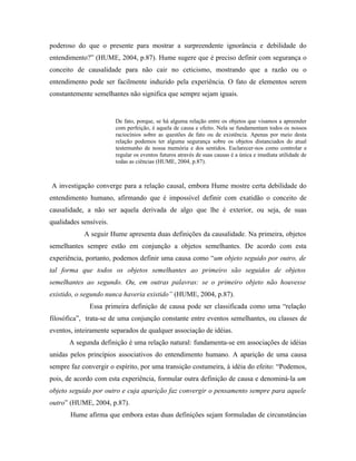 poderoso do que o presente para mostrar a surpreendente ignorância e debilidade do
entendimento?” (HUME, 2004, p.87). Hume sugere que é preciso definir com segurança o
conceito de causalidade para não cair no ceticismo, mostrando que a razão ou o
entendimento pode ser facilmente induzido pela experiência. O fato de elementos serem
constantemente semelhantes não significa que sempre sejam iguais.


                        De fato, porque, se há alguma relação entre os objetos que visamos a apreender
                        com perfeição, é aquela de causa e efeito. Nela se fundamentam todos os nossos
                        raciocínios sobre as questões de fato ou de existência. Apenas por meio desta
                        relação podemos ter alguma segurança sobre os objetos distanciados do atual
                        testemunho de nossa memória e dos sentidos. Esclarecer-nos como controlar e
                        regular os eventos futuros através de suas causas é a única e imediata utilidade de
                        todas as ciências (HUME, 2004, p.87).



A investigação converge para a relação causal, embora Hume mostre certa debilidade do
entendimento humano, afirmando que é impossível definir com exatidão o conceito de
causalidade, a não ser aquela derivada de algo que lhe é exterior, ou seja, de suas
qualidades sensíveis.
            A seguir Hume apresenta duas definições da causalidade. Na primeira, objetos
semelhantes sempre estão em conjunção a objetos semelhantes. De acordo com esta
experiência, portanto, podemos definir uma causa como “um objeto seguido por outro, de
tal forma que todos os objetos semelhantes ao primeiro são seguidos de objetos
semelhantes ao segundo. Ou, em outras palavras: se o primeiro objeto não houvesse
existido, o segundo nunca haveria existido” (HUME, 2004, p.87).
              Essa primeira definição de causa pode ser classificada como uma “relação
filosófica”, trata-se de uma conjunção constante entre eventos semelhantes, ou classes de
eventos, inteiramente separados de qualquer associação de idéias.
       A segunda definição é uma relação natural: fundamenta-se em associações de idéias
unidas pelos princípios associativos do entendimento humano. A aparição de uma causa
sempre faz convergir o espírito, por uma transição costumeira, à idéia do efeito: “Podemos,
pois, de acordo com esta experiência, formular outra definição de causa e denominá-la um
objeto seguido por outro e cuja aparição faz convergir o pensamento sempre para aquele
outro” (HUME, 2004, p.87).
       Hume afirma que embora estas duas definições sejam formuladas de circunstâncias
 
