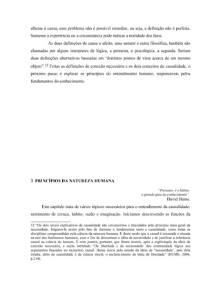alheias à causa, esse problema não é possível remediar, ou seja, a definição não é perfeita.
Somente a experiência ou a circunstância pode indicar a realidade dos fatos.
           As duas definições de causa e efeito, uma natural e outra filosófica, também são
chamadas por alguns interpretes de lógica, a primeira, e psicológica, a segunda. Seriam
duas definições alternativas baseadas em “distintos pontos de vista acerca de um mesmo
objeto”.12 Feitas as definições de conexão necessária e os dois conceitos de causalidade, o
próximo passo é explicar os princípios do entendimento humano, responsáveis pelos
fundamentos do conhecimento.




3 PRINCÍPIOS DA NATUREZA HUMANA

                                                                                     “Portanto, é o hábito
                                                                          o grande guia do conhecimento”.
                                                                                           David Hume.
       Este capítulo trata de vários tópicos necessários para o entendimento da causalidade:
sentimento de crença, hábito, razão e imaginação. Iniciamos descrevendo as funções da

12 “Os dois níveis explicativos da causalidade são circunscritos e elucidados pelo princípio mais geral da
necessidade. Julgamo-la assim pelo fato de iluminar e fundamentar tanto a causalidade, como todas as
disciplinas compreendidas pela ciência da natureza humana. E deste modo que a causal é retomada e situada
na raiz dos fenômenos humanos, com o fim de descortinar a idéia de necessidade e de justificar a inferência
causal na ciência do homem. É com justeza, portanto, que Hume inseriu, após a explicitação da idéia de
conexão necessária, a seção intitulada “Da liberdade e da necessidade: deu continuidade lógica aos
argumentos baseados no raciocínio causal. Hume inicia pelo estudo da idéia de “necessidade’, pois dela
irradia, além da causalidade e da ciência moral, o esclarecimento da idéia de liberdade” (HUME, 2004,
p.214).
 