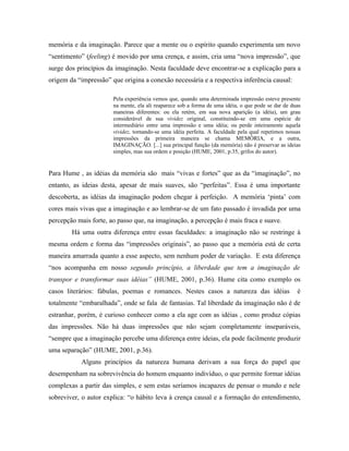 memória e da imaginação. Parece que a mente ou o espírito quando experimenta um novo
“sentimento” (feeling) é movido por uma crença, e assim, cria uma “nova impressão”, que
surge dos princípios da imaginação. Nesta faculdade deve encontrar-se a explicação para a
origem da “impressão” que origina a conexão necessária e a respectiva inferência causal:

                       Pela experiência vemos que, quando uma determinada impressão esteve presente
                       na mente, ela ali reaparece sob a forma de uma idéia, o que pode se dar de duas
                       maneiras diferentes: ou ela retém, em sua nova aparição (a idéia), um grau
                       considerável de sua vividez original, constituindo-se em uma espécie de
                       intermediário entre uma impressão e uma idéia; ou perde inteiramente aquela
                       vividez, tornando-se uma idéia perfeita. A faculdade pela qual repetimos nossas
                       impressões da primeira maneira se chama MEMÓRIA, e a outra,
                       IMAGINAÇÃO. [...] sua principal função (da memória) não é preservar as ideias
                       simples, mas sua ordem e posição (HUME, 2001, p.35, grifos do autor).


Para Hume , as idéias da memória são mais “vivas e fortes” que as da “imaginação”, no
entanto, as ideias desta, apesar de mais suaves, são “perfeitas”. Essa é uma importante
descoberta, as idéias da imaginação podem chegar à perfeição. A memória ‘pinta’ com
cores mais vivas que a imaginação e ao lembrar-se de um fato passado é invadida por uma
percepção mais forte, ao passo que, na imaginação, a percepção é mais fraca e suave.
        Há uma outra diferença entre essas faculdades: a imaginação não se restringe à
mesma ordem e forma das “impressões originais”, ao passo que a memória está de certa
maneira amarrada quanto a esse aspecto, sem nenhum poder de variação. E esta diferença
“nos acompanha em nosso segundo princípio, a liberdade que tem a imaginação de
transpor e transformar suas idéias” (HUME, 2001, p.36). Hume cita como exemplo os
casos literários: fábulas, poemas e romances. Nestes casos a natureza das idéias                    é
totalmente “embaralhada”, onde se fala de fantasias. Tal liberdade da imaginação não é de
estranhar, porém, é curioso conhecer como a ela age com as idéias , como produz cópias
das impressões. Não há duas impressões que não sejam completamente inseparáveis,
“sempre que a imaginação percebe uma diferença entre ideias, ela pode facilmente produzir
uma separação” (HUME, 2001, p.36).
           Alguns princípios da natureza humana derivam a sua força do papel que
desempenham na sobrevivência do homem enquanto indivíduo, o que permite formar idéias
complexas a partir das simples, e sem estas seríamos incapazes de pensar o mundo e nele
sobreviver, o autor explica: “o hábito leva à crença causal e a formação do entendimento,
 