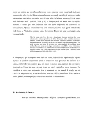 como um instinto que nos põe em harmonia com a natureza e sem o qual cada indivíduo
também não sobreviveria. Há na natureza humana um grande trabalho de autopreservação,
mecanismos associativos que estão a serviço da sobrevivência de nossa espécie de modo
mais indireto e sutil”. (HUME, 2001, p.10). A imaginação é um poder inato do espírito
humano, e desde que bem orientada, tem um papel importante na construção do
conhecimento. Quando totalmente livre, sem nenhum princípio mais geral estabelecido,
pode torna-se "fantasia", juntando idéias livremente. Hume faz uma comparação entre
crença e ficção:
                      Não há nada mais livre do que a imaginação humana; embora não possa
                      ultrapassar o estoque primitivo de idéias fornecidas pelos sentidos externos e
                      internos, ela tem poder ilimitado para misturar, combinar, separar e dividir estas
                      idéias em todas as variedades da ficção e da fantasia imaginativa e novelesca. Ela
                      pode inventar uma série de eventos com toda aparência de realidade, pode
                      atribuir-lhes um tempo e um lugar particulares, concebê-los como existentes e
                      descrevê-los com todos os pormenores que correspondem a um fato histórico, no
                      qual ela acredita com a máxima certeza. Em que consiste, pois, a diferença entre
                      tal ficção e a crença? (HUME, 2004, p 64).



A imaginação, que acompanha toda obra de Hume, significa que representação alguma
expressa a realidade diretamente: entre as impressões mais próximas dos sentidos e as
idéias, existe todo um processo que, em maior ou menor grau, depende de associações
imaginativas. É por isso que a crença ocupa um papel especial na teoria humeana. Ele
considera a crença um sentimento forte e necessário ao elo causal. É aquilo que dá
convicção ao pensamento, e esse sentimento serve de critério para afastar dentre todas as
idéias geradas pela imaginação, aquelas que merecem o “assentimento”.




3.1 Sentimentos de Crença

             Em que consiste a diferença entre a ficção e a crença? Segundo Hume, essa
 