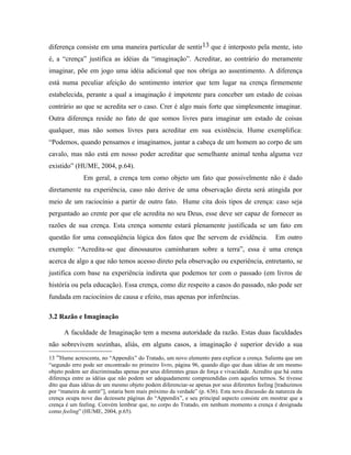 diferença consiste em uma maneira particular de sentir13 que é interposto pela mente, isto
é, a “crença” justifica as idéias da “imaginação”. Acreditar, ao contrário do meramente
imaginar, põe em jogo uma idéia adicional que nos obriga ao assentimento. A diferença
está numa peculiar afeição do sentimento interior que tem lugar na crença firmemente
estabelecida, perante a qual a imaginação é impotente para conceber um estado de coisas
contrário ao que se acredita ser o caso. Crer é algo mais forte que simplesmente imaginar.
Outra diferença reside no fato de que somos livres para imaginar um estado de coisas
qualquer, mas não somos livres para acreditar em sua existência. Hume exemplifica:
“Podemos, quando pensamos e imaginamos, juntar a cabeça de um homem ao corpo de um
cavalo, mas não está em nosso poder acreditar que semelhante animal tenha alguma vez
existido” (HUME, 2004, p.64).
              Em geral, a crença tem como objeto um fato que possivelmente não é dado
diretamente na experiência, caso não derive de uma observação direta será atingida por
meio de um raciocínio a partir de outro fato. Hume cita dois tipos de crença: caso seja
perguntado ao crente por que ele acredita no seu Deus, esse deve ser capaz de fornecer as
razões de sua crença. Esta crença somente estará plenamente justificada se um fato em
questão for uma conseqüência lógica dos fatos que lhe servem de evidência.                      Em outro
exemplo: “Acredita-se que dinossauros caminharam sobre a terra”, essa é uma crença
acerca de algo a que não temos acesso direto pela observação ou experiência, entretanto, se
justifica com base na experiência indireta que podemos ter com o passado (em livros de
história ou pela educação). Essa crença, como diz respeito a casos do passado, não pode ser
fundada em raciocínios de causa e efeito, mas apenas por inferências.

3.2 Razão e Imaginação

      A faculdade de Imaginação tem a mesma autoridade da razão. Estas duas faculdades
não sobrevivem sozinhas, aliás, em alguns casos, a imaginação é superior devido a sua
13 “Hume acrescenta, no “Appendix” do Tratado, um novo elemento para explicar a crença. Salienta que um
“segundo erro pode ser encontrado no primeiro livro, página 96, quando digo que duas idéias de um mesmo
objeto podem ser discriminadas apenas por seus diferentes graus de força e vivacidade. Acredito que há outra
diferença entre as idéias que não podem ser adequadamente compreendidas com aqueles termos. Se tivesse
dito que duas idéias de um mesmo objeto podem diferenciar-se apenas por seus diferentes feeling [traduzimos
por “maneira de sentir”], estaria bem mais próximo da verdade” (p. 636). Esta nova discussão da natureza da
crença ocupa nove das dezessete páginas do “Appendix”, e seu principal aspecto consiste em mostrar que a
crença é um feeling. Convém lembrar que, no corpo do Tratado, em nenhum momento a crença é designada
como feeling” (HUME, 2004, p.65).
 