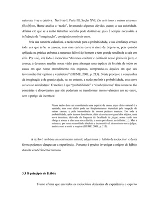 natureza livre e criativa. No livro I, Parte III, Seção XVI, Do ceticismo e outros sistemas
filosóficos, Hume analisa a “razão”, levantando algumas dúvidas quanto a sua autoridade.
Afirma ele que se a razão trabalhar sozinha pode destruir-se, pois é sempre necessária a
influência da “imaginação”, corrigindo possíveis erros.
     Pela sua natureza calculista, a razão tende para a probabilidade, e sua confiança cresce
toda vez que refaz as provas, mas essa certeza corre o risco de degenerar, pois quando
aplicada na prática enfrenta a natureza falível do homem e tem grande tendência a cair em
erro. Por isso, em todo o raciocínio “devemos conferir e controlar nosso primeiro juízo e
crença; e devemos ampliar nossa visão para abranger uma espécie de história de todos os
casos em que nosso entendimento nos enganou, comprando-os àqueles em que seu
testemunho foi legítimo e verdadeiro” (HUME, 2001, p. 213). Neste processo a companhia
da imaginação é de grande ajuda, se, no entanto, a razão preferir a probabilidade, esta corre
o risco se autodestruir. O motivo é que “probabilidade” e “conhecimento” têm naturezas tão
contrárias e discordantes que não poderiam se transformar insensivelmente um no outro,
sem o perigo da incerteza:


                       Nossa razão deve ser considerada uma espécie de causa, cujo efeito natural é a
                       verdade; mas esse efeito pode ser freqüentemente impedido pela irrupção de
                       outras causas, e pela inconstância de nossos poderes mentais. Em toda a
                       probabilidade, após termos descoberto, além da certeza original dos abjetos, uma
                       nova incerteza, derivada da fraqueza da faculdade de julgar, nossa razão nos
                       obriga a somar a elas uma nova dúvida, e assim por diante, ao infinito [...]. Mas a
                       natureza, por uma necessidade absoluta e incontrolável, determinou-nos a julgar,
                       assim como a sentir e respirar (HUME, 2001, p. 213).




       A razão é também um sentimento natural, adquirimos o hábito de raciocinar e desta
forma podemos ultrapassar a experiência . Portanto é preciso investigar a origem do hábito
durante conhecimento humano.




3.3 O princípio do Hábito


            Hume afirma que em todos os raciocínios derivados da experiência o espírito
 