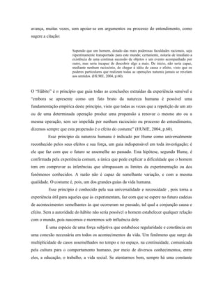 avança, muitas vezes, sem apoiar-se em argumentos ou processo do entendimento, como
sugere a citação:


                       Supondo que um homem, dotado das mais poderosas faculdades racionais, seja
                       repentinamente transportado para este mundo; certamente, notaria de imediato a
                       existência de uma continua sucessão de objetos e um evento acompanhado por
                       outro, mas seria incapaz de descobrir algo a mais. De inicio, não seria capaz,
                       mediante nenhum raciocínio, de chegar à idéia de causa e efeito, visto que os
                       poderes particulares que realizam todas as operações naturais jamais se revelam
                       aos sentidos. (HUME, 2004, p.60).



O “Hábito” é o princípio que guia todas as conclusões extraídas da experiência sensível e
“embora se apresente como um fato bruto da natureza humana é possível uma
fundamentação empírica deste princípio, visto que todas as vezes que a repetição de um ato
ou de uma determinada operação produz uma propensão a renovar o mesmo ato ou a
mesma operação, sem ser impelida por nenhum raciocínio ou processo do entendimento,
dizemos sempre que esta propensão é o efeito do costume” (HUME, 2004, p.60).
          Esse princípio da natureza humana é indicado por Hume como universalmente
reconhecido pelos seus efeitos e sua força, um guia indispensável em toda investigação; é
ele que faz com que o futuro se assemelhe ao passado. Esta hipótese, segundo Hume, é
confirmada pela experiência comum, a única que pode explicar a dificuldade que o homem
tem em comprovar as inferências que ultrapassam os limites da experimentação ou dos
fenômenos conhecidos. A razão não é capaz de semelhante variação, e com a mesma
qualidade. O costume é, pois, um dos grandes guias da vida humana.
          Esse princípio é conhecido pela sua universalidade e necessidade , pois torna a
experiência útil para aqueles que às experimentam, faz com que se espere no futuro cadeias
de acontecimentos semelhantes às que ocorreram no passado, tal qual a conjunção causa e
efeito. Sem a autoridade do hábito não seria possível o homem estabelecer qualquer relação
com o mundo, pois nascemos e morremos sob influência dele.
        É uma espécie de uma força subjetiva que estabelece regularidade e constância em
uma conexão necessária em todos os acontecimentos da vida. Um fenômeno que surge da
multiplicidade de casos assemelhados no tempo e no espaço, na continuidade, comunicada
pela cultura para o comportamento humano, por meio de diversos conhecimentos, entre
eles, a educação, o trabalho, a vida social. Se atentarmos bem, sempre há uma constante
 