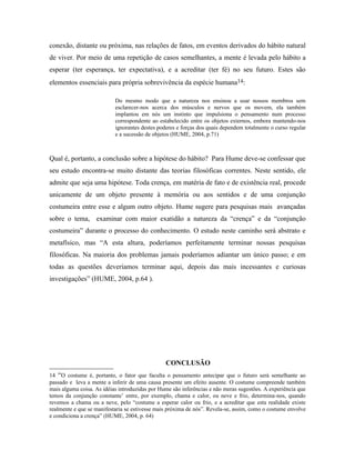 conexão, distante ou próxima, nas relações de fatos, em eventos derivados do hábito natural
de viver. Por meio de uma repetição de casos semelhantes, a mente é levada pelo hábito a
esperar (ter esperança, ter expectativa), e a acreditar (ter fé) no seu futuro. Estes são
elementos essenciais para própria sobrevivência da espécie humana14:

                           Do mesmo modo que a natureza nos ensinou a usar nossos membros sem
                           esclarecer-nos acerca dos músculos e nervos que os movem, ela também
                           implantou em nós um instinto que impulsiona o pensamento num processo
                           correspondente ao estabelecido entre os objetos externos, embora mantendo-nos
                           ignorantes destes poderes e forças dos quais dependem totalmente o curso regular
                           e a sucessão de objetos (HUME, 2004, p.71)



Qual é, portanto, a conclusão sobre a hipótese do hábito? Para Hume deve-se confessar que
seu estudo encontra-se muito distante das teorias filosóficas correntes. Neste sentido, ele
admite que seja uma hipótese. Toda crença, em matéria de fato e de existência real, procede
unicamente de um objeto presente à memória ou aos sentidos e de uma conjunção
costumeira entre esse e algum outro objeto. Hume sugere para pesquisas mais avançadas
sobre o tema, examinar com maior exatidão a natureza da “crença” e da “conjunção
costumeira” durante o processo do conhecimento. O estudo neste caminho será abstrato e
metafísico, mas “A esta altura, poderíamos perfeitamente terminar nossas pesquisas
filosóficas. Na maioria dos problemas jamais poderíamos adiantar um único passo; e em
todas as questões deveríamos terminar aqui, depois das mais incessantes e curiosas
investigações” (HUME, 2004, p.64 ).




                                                CONCLUSÃO
14 “O costume é, portanto, o fator que faculta o pensamento antecipar que o futuro será semelhante ao
passado e leva a mente a inferir de uma causa presente um efeito ausente. O costume compreende também
mais alguma coisa. As idéias introduzidas por Hume são inferências e não meras sugestões. A experiência que
temos da conjunção constante’ entre, por exemplo, chama e calor, ou neve e frio, determina-nos, quando
revemos a chama ou a neve, pelo “costume a esperar calor ou frio, e a acreditar que esta realidade existe
realmente e que se manifestaria se estivesse mais próxima de nós”. Revela-se, assim, como o costume envolve
e condiciona a crença” (HUME, 2004, p. 64)
 