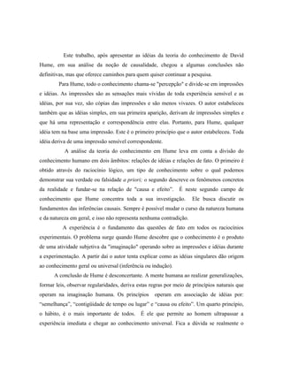 Este trabalho, após apresentar as idéias da teoria do conhecimento de David
Hume, em sua análise da noção de causalidade, chegou a algumas conclusões não
definitivas, mas que oferece caminhos para quem quiser continuar a pesquisa.
        Para Hume, todo o conhecimento chama-se "percepção" e divide-se em impressões
e idéias. As impressões são as sensações mais vívidas de toda experiência sensível e as
idéias, por sua vez, são cópias das impressões e são menos vivazes. O autor estabeleceu
também que as idéias simples, em sua primeira aparição, derivam de impressões simples e
que há uma representação e correspondência entre elas. Portanto, para Hume, qualquer
idéia tem na base uma impressão. Este é o primeiro princípio que o autor estabeleceu. Toda
idéia deriva de uma impressão sensível correspondente.
           A análise da teoria do conhecimento em Hume leva em conta a divisão do
conhecimento humano em dois âmbitos: relações de idéias e relações de fato. O primeiro é
obtido através do raciocínio lógico, um tipo de conhecimento sobre o qual podemos
demonstrar sua verdade ou falsidade a priori; o segundo descreve os fenômenos concretos
da realidade e fundar-se na relação de "causa e efeito”.      É neste segundo campo de
conhecimento que Hume concentra toda a sua investigação.             Ele busca discutir os
fundamentos das inferências causais. Sempre é possível mudar o curso da natureza humana
e da natureza em geral, e isso não representa nenhuma contradição.
          A experiência é o fundamento das questões de fato em todos os raciocínios
experimentais. O problema surge quando Hume descobre que o conhecimento é o produto
de uma atividade subjetiva da "imaginação" operando sobre as impressões e idéias durante
a experimentação. A partir daí o autor tenta explicar como as idéias singulares dão origem
ao conhecimento geral ou universal (inferência ou indução).
      A conclusão de Hume é desconcertante. A mente humana ao realizar generalizações,
formar leis, observar regularidades, deriva estas regras por meio de princípios naturais que
operam na imaginação humana. Os princípios         operam em associação de idéias por:
“semelhança”, “contigüidade de tempo ou lugar” e “causa ou efeito”. Um quarto princípio,
o hábito, é o mais importante de todos.      É ele que permite ao homem ultrapassar a
experiência imediata e chegar ao conhecimento universal. Fica a dúvida se realmente o
 