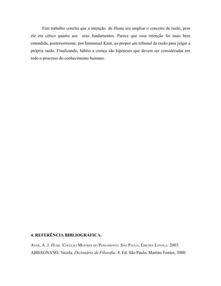 Este trabalho conclui que a intenção de Hume era ampliar o conceito de razão, pois
ele era cético quanto aos seus fundamentos. Parece que essa intenção foi mais bem
entendida, posteriormente, por Immanuel Kant, ao propor um tribunal da razão para julgar a
própria razão. Finalizando, hábito a crença são hipóteses que devem ser consideradas em
todo o processo do conhecimento humano.




4. REFERÊNCIA BIBLIOGRÁFICA.

AYER, A. J. HUME. COLEÇÃO MESTRES DO PENSAMENTO. SÃO PAULO, EDIÇÕES LOYOLA: 2003.
ABBAGNANO, Nicola. Dicionário de Filosofia. 4. Ed. São Paulo, Martins Fontes, 2000.
 