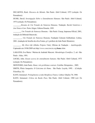 DECARTES, Renê. Discurso do Método. São Paulo: Abril Cultural, 1973 (coleção: Os
Pensadores).
HUME, David. Investigação Sobre o Entendimento Humano. São Paulo: Abril Cultural,
1973 (coleção. Os Pensadores).
________,Resumo de Um Tratado da Natureza Humana. Tradução: Rachel Gutiérrez e
José Sotero Caio. Porto Alegre: Editora Paraula, 1995.
________, Um Tratado da Natureza Humana. - São Paulo: Unesp, Imprensa Oficial, 2001,
tradução de Déborah Danowski.
_________, Um Tratado da Natureza Humana. Fundação Calouste Gulbenkian: Lisboa,
2001. (tradução de Serafim da silva Fontes, p.5, prefácio de João Paulo Monteiro).

________. My Own Life (Minha Própria Vida). Oficina de Tradução – Autobiografia.
Capturado em 19/06/2009 em http://www.consciencia.org/hume.shtm.

LAKATOS, Eva Maria / Marina de Andrade Marconi. Metodologia Científica. 2. ed.- São
Paulo : Atlas, 1991.
LOCKE, John. Ensaio acerca do entendimento humano. São Paulo: Abril Cultural, 1973
(coleção: Os Pensadores).
MONTEIRO, João Paulo. Hume: três problemas centrais. Curitiba: Doispontos , 2005.
SMITH, Plínio Junqueira. O Ceticismo de Hume. São Paulo: Loyola, 1995. – (Coleção
Filosófica; 32)
KANT, Immanuel. Prolegômenos a toda Metafísica Futura. Lisboa: Edições 70, 1988.
KANT, Immanuel. Crítica da Razão Pura. São Paulo: Abril Cultural, 1980 (col. Os
Pensadores).
 