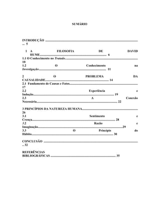SUMÁRIO




INTRODUÇÃO ......................................................................................................................
... 5

   1  A                            FILOSOFIA                                             DE                  DAVID
      HUME..................................................................................... 6
1.1 O Conhecimento no Tratado.............................................................................................
10
1.2                              O                                       Conhecimento                                 na
Investigação...................................................................................... 11

2                                O                                        PROBLEMA                                       DA
CAUSALIDADE................................................................................. 14
2.1 Fundamento de Causas e Fatos.......................................................................................
17
2.2                                                                           Experiência                                  e
Indução....................................................................................................... 19
2.3                                                                              A                                   Conexão
Necessária....................................................................................................... 22

3 PRINCÍPIOS DA NATUREZA HUMANA.......................................................................
26
3.1                                                                             Sentimento                                e
Crença.......................................................................................................... 28
3.2                                                                                   Razão                               e
Imaginação............................................................................................................29
3.3                                                        O                                Princípio                    do
Hábito........................................................................................................ 30

CONCLUSÃO ........................................................................................................................
.. 32

REFERÊNCIAS
BIBLIOGRÁFICAS ................................................................................... 35
 