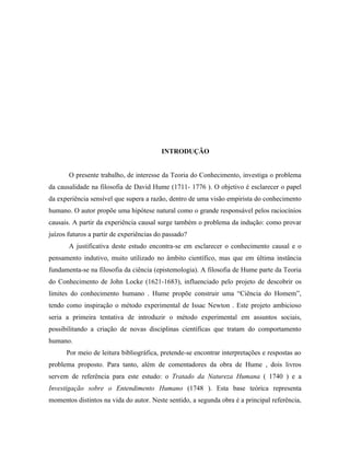INTRODUÇÃO


       O presente trabalho, de interesse da Teoria do Conhecimento, investiga o problema
da causalidade na filosofia de David Hume (1711- 1776 ). O objetivo é esclarecer o papel
da experiência sensível que supera a razão, dentro de uma visão empirista do conhecimento
humano. O autor propõe uma hipótese natural como o grande responsável pelos raciocínios
causais. A partir da experiência causal surge também o problema da indução: como provar
juízos futuros a partir de experiências do passado?
       A justificativa deste estudo encontra-se em esclarecer o conhecimento causal e o
pensamento indutivo, muito utilizado no âmbito científico, mas que em última instância
fundamenta-se na filosofia da ciência (epistemologia). A filosofia de Hume parte da Teoria
do Conhecimento de John Locke (1621-1683), influenciado pelo projeto de descobrir os
limites do conhecimento humano . Hume propõe construir uma “Ciência do Homem”,
tendo como inspiração o método experimental de Issac Newton . Este projeto ambicioso
seria a primeira tentativa de introduzir o método experimental em assuntos sociais,
possibilitando a criação de novas disciplinas científicas que tratam do comportamento
humano.
      Por meio de leitura bibliográfica, pretende-se encontrar interpretações e respostas ao
problema proposto. Para tanto, além de comentadores da obra de Hume , dois livros
servem de referência para este estudo: o Tratado da Natureza Humana ( 1740 ) e a
Investigação sobre o Entendimento Humano (1748 ). Esta base teórica representa
momentos distintos na vida do autor. Neste sentido, a segunda obra é a principal referência,
 