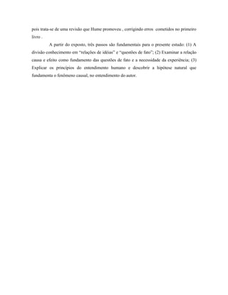 pois trata-se de uma revisão que Hume promoveu , corrigindo erros cometidos no primeiro
livro .
          A partir do exposto, três passos são fundamentais para o presente estudo: (1) A
divisão conhecimento em “relações de idéias” e “questões de fato”; (2) Examinar a relação
causa e efeito como fundamento das questões de fato e a necessidade da experiência; (3)
Explicar os princípios do entendimento humano e descobrir a hipótese natural que
fundamenta o fenômeno causal, no entendimento do autor.
 