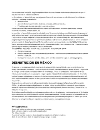 ser un combustible compacto,las grasas se almacenan muybien para ser utilizadas después en caso de que se
reduzca el aporte de hidratos de carbono.
La desnutrición es la condición que ocurre cuando el cuerpo de una persona no esta obteniendo los suficiente s
nutrientes y puede ser provocada por:
● Mala absorción.
● Aumento de los requerimientos (lactancia,embarazo,adolescencia etc.).
● Psicológica;por ejemplo,depresión o anorexia nerviosa.
Puede ocasionar diversas enfermedades como:anemia,bocio xeroftalmia, marasmo,kwashiorkor,pelagra,
escorbuto,raquitismo,beriberi,cetosis,etc.
La obesidad es la condición corporal caracterizada por el almacenamiento de una cantidad excesiva de grasa en el
tejido adiposo bajo la piel y en el interior de ciertos órganos como el músculo.Se presenta cuando el Índice de Masa
Corporal en el adulto es mayor de 25 unidades.La obesidad es una amenaza para la vida, es una enfermedad
progresiva y crónica de proporciones epidémicas que afecta a todo el mundo.El tratamiento más común consiste en
la incorporación de dietas hipocalóricas.Muchos profesionales recomiendan dietas de entre 1.200 y 1.500 calorías
diarias,aunque en algunos casos se puede recurrir a dietas de entre 400 y 800 calorías por día. La realización de un
ejercicio regular también puede ayudar a reducir la obesidad.
TRES SIMPLES REGLAS A SEGUIR PARA LLEVAR UNA ALIMENTACIÓN SANA:
● Coma menos grasa.
● Reduzca las calorías,pero aliméntese en forma variada y nutricionalmente balanceada,prefiriendo más las
verduras y las frutas.
● Coma,por lo menos,tres comidas al día y, entre comidas,colaciones bajas en calorías yen grasa.
DESNUTRICIÓN EN MÉXICO
En general,se tiende a descuidar la importancia de la desnutrición marginal debido a que se confunde con los
límites inferiores de la normalidad,y a que el organismo humano puede adaptarse con relativa facilidad a ingestiones
de energía,cuando las situaciones son adversas.Sin embargo,esto va en contra de los intereses tanto de los
individuos,como de los países que aspiran a llegar a grados más satisfactorios de calidad de vida, y de desarrollo
nacional para sus poblaciones.La desnutrición yel hambre representan los principales problemas alimentarios del
país.Tradicionalmente la nutrición de la mayoría de los mexicanos ha sido deficiente,poco variada y en cantidades
insuficientes.
De acuerdo con estimaciones de la Organización de las Naciones Unidas para la Agricultura y la Alimentación
(FAO), y de la Encuesta Nacional de Nutrición,en México existen un millón 800 mil menores de cinco años con
retardo en crecimiento;cerca de 800 mil niños tienen insuficiencia ponderal (relación talla/peso) y poco más de 213
mil sufren de bajo peso.
Si consideramos a la población con sobrepeso,prácticamente tres de cada cuatro mexicanos de más de 50 años de
edad manifiestan una condición de mala nutrición por sobrealimentación.Por todo lo anterior se hace visible que los
problemas debidos a la mala alimentación en nuestro país son muyalarmantes yentorpecen su avance, por lo que
deben ser un tema primordial para el gobierno y una de nuestras preocupaciones diarias.
ANTECEDENTES:
-Acude a la unidad de salud para que controles tu embarazo.
-Dale sólo leche materna hasta los 6 meses de edad.
-No utilices biberón.
-A partir del cuarto o sexto mes darle otros alimentos además de la leche materna
-Dale de comer 5 veces al día de los alimentos que tengas en casa.
 