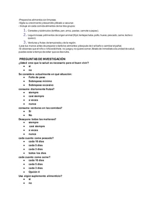 -Prepara los alimentos con limpieza.
-Vigila su crecimiento y desarrollo yllévalo a vacunar.
- Incluye en cada comida alimentos de los tres grupos:
1. Cereales y tubérculos (tortillas,pan,arroz, pastas,camote o papas).
2. Leguminosas yalimentos de origen animal (frijol,lentejas haba,pollo,huevo,pescado,carne,leche o
queso).
3. Verduras y frutas de temporada y de la región.
-Lava tus manos antes de preparar o darle los alimentos ydespués de ir al baño o cambiar el pañal.
-Si observas que el niño o niña está triste, no juega y no quiere comer,llévalo de inmediato a la unidad de salud,
puedes estar a tiempo de evitar que se desnutra.
PREGUNTAS DE INVESTIGACIÓN
¿Usted cree que la salud es necesario para el buen vivir?
● si
● no
Se considera actualmente en qué situación:
● Falto de peso
● Sobrepeso minimo
● Sobrepeso excesivo
consume diariamente frutas?
● siempre
● casi siempre
● a veces
● nunca
consume verduras en las comidas?
● Si
● No
Desayuna todas las mañanas?
● siempre
● casi siempre
● a veces
● nunca
cada cuanto come pescado?
● cada 10 días
● cada 5 días
● cada 3 días
● todos los días
cada cuanto come carne?
● cada 10 días
● cada 5 días
● cada 3 días
● Opción 4
Usa algún suplemento alimenticio?
● si
● no
 