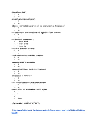 Sigue alguna dieta?
● si
● no
conoce la piramide nutricional?
● si
● no
sabe que enfermedadesse producen por tener una mala alimentación?
● si
● no
Conoces el valor alimenticio de lo que ingerieres en tus comidas?
● si
● no
Cuantas veces comes al día?
● 3 veces al dia
● 2 veces al dia
● 1 vez al dia
Consumes alimentos chatarra?
● si
● no
Sabés cuales son los alimentos chatarra?
● si
● no
Crees que sufres de sobrepeso?
● si
● no
Crees que los hidratos de carbono engordan?
● si
● no
conoces que es nutrición?
● si
● no
Sabe como llevar acabo una buena nutricion?
● si
● no
cuantas veces a la semana sale a hacer deporte?
● 3
● 2
● 1
● nunca
REVISION DEL MARCO TEORICO
1)http://www.5aldia.org/v_5aldia/informacion/informacionver.asp?cod=323&te=203&idag
e=1180
 