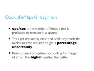 Quick jsPerf tips for beginners
• ops/sec is the number of times a test is
projected to execute in a second
• Tests get repeatedly executed until they reach the
minimum time required to get a percentage
uncertainly
• Results based on ops/sec accounting for margin
of error. The higher ops/sec the better.