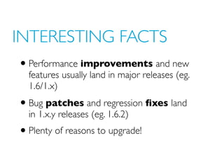 INTERESTING FACTS
• Performance improvements and new
features usually land in major releases (eg.
1.6/1.x)
• Bug patches and regression fixes land
in 1.x.y releases (eg. 1.6.2)
• Plenty of reasons to upgrade!