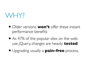 WHY?
• Older versions won’t offer these instant
performance benefits
• As 47% of the popular sites on the web
use jQuery, changes are heavily tested.
• Upgrading usually a pain-free process.