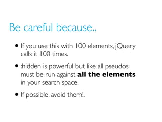 Be careful because..
• If you use this with 100 elements, jQuery
calls it 100 times.
• :hidden is powerful but like all pseudos
must be run against all the elements
in your search space.
• If possible, avoid them!.