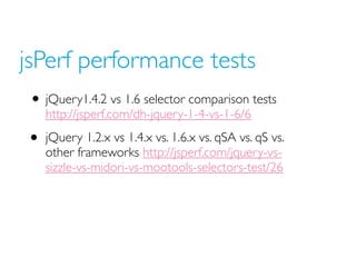 jsPerf performance tests
• jQuery1.4.2 vs 1.6 selector comparison tests
http://jsperf.com/dh-jquery-1-4-vs-1-6/6
• jQuery 1.2.x vs 1.4.x vs. 1.6.x vs. qSA vs. qS vs.
other frameworks http://jsperf.com/jquery-vs-
sizzle-vs-midori-vs-mootools-selectors-test/26