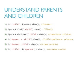 UNDERSTAND PARENTS
AND CHILDREN
1) $(‘.child", $parent).show(); //context
2) $parent.find(‘.child’).show(); //find()
3) $parent.children(".child’).show(); //immediate children
4) $(‘#parent > .child’).show(); //child combinator selector
5) $(‘#parent .child’).show(); //class selector
6) $('.child', $('#parent')).show(); //created context
