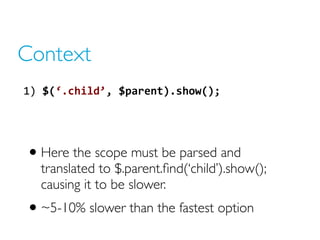 Context
1) $(‘.child’, $parent).show();
• Here the scope must be parsed and
translated to $.parent.find(‘child’).show();
causing it to be slower.
• ~5-10% slower than the fastest option