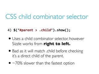 CSS child combinator selector
4) $(‘#parent > .child’).show();
• Uses a child combinator selector, however
Sizzle works from right to left.
• Bad as it will match .child before checking
it’s a direct child of the parent.
• ~70% slower than the fastest option