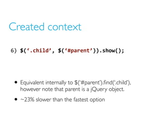 Created context
6) $(‘.child’, $(‘#parent’)).show();
• Equivalent internally to $(‘#parent’).find(‘.child’),
however note that parent is a jQuery object.
• ~23% slower than the fastest option