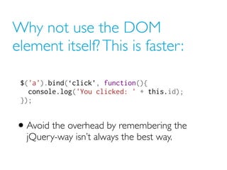 Why not use the DOM
element itself? This is faster:
$('a').bind(‘click’, function(){
console.log('You clicked: ' + this.id);
});
• Avoid the overhead by remembering the
jQuery-way isn’t always the best way.