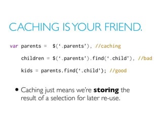 CACHING IS YOUR FRIEND.
var parents = $(‘.parents’), //caching
children = $(‘.parents’).find(‘.child’), //bad
kids = parents.find(‘.child’); //good
• Caching just means we’re storing the
result of a selection for later re-use.