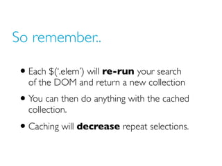 So remember..
• Each $(‘.elem’) will re-run your search
of the DOM and return a new collection
• You can then do anything with the cached
collection.
• Caching will decrease repeat selections.