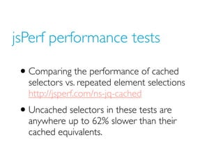 jsPerf performance tests
• Comparing the performance of cached
selectors vs. repeated element selections
http://jsperf.com/ns-jq-cached
• Uncached selectors in these tests are
anywhere up to 62% slower than their
cached equivalents.