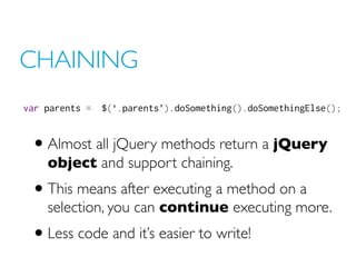 CHAINING
var parents = $(‘.parents’).doSomething().doSomethingElse();
• Almost all jQuery methods return a jQuery
object and support chaining.
• This means after executing a method on a
selection, you can continue executing more.
• Less code and it’s easier to write!