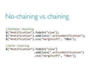 No-chaining vs. chaining
//Without chaining
$(‘#notification’).fadeIn(‘slow’);
$(‘#notification’).addClass(‘.activeNotification’);
$(‘#notification’).css(‘marginLeft’, ‘50px’);
//With chaining
$(‘#notification’).fadeIn(‘slow’)
.addClass(‘.activeNotification’)
.css(‘marginLeft’, ‘50px’);
