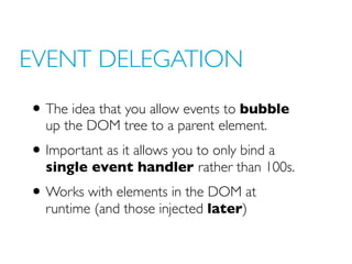 EVENT DELEGATION
• The idea that you allow events to bubble
up the DOM tree to a parent element.
• Important as it allows you to only bind a
single event handler rather than 100s.
• Works with elements in the DOM at
runtime (and those injected later)