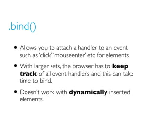 .bind()
• Allows you to attach a handler to an event
such as ‘click’, ‘mouseenter’ etc for elements
• With larger sets, the browser has to keep
track of all event handlers and this can take
time to bind.
• Doesn’t work with dynamically inserted
elements.