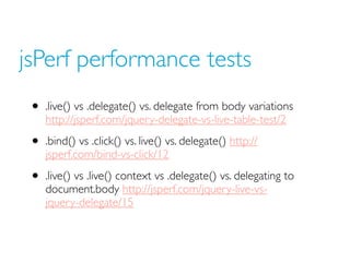 jsPerf performance tests
• .live() vs .delegate() vs. delegate from body variations
http://jsperf.com/jquery-delegate-vs-live-table-test/2
• .bind() vs .click() vs. live() vs. delegate() http://
jsperf.com/bind-vs-click/12
• .live() vs .live() context vs .delegate() vs. delegating to
document.body http://jsperf.com/jquery-live-vs-
jquery-delegate/15