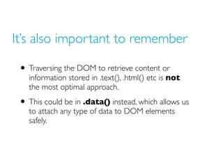 It’s also important to remember
• Traversing the DOM to retrieve content or
information stored in .text(), .html() etc is not
the most optimal approach.
• This could be in .data() instead, which allows us
to attach any type of data to DOM elements
safely.