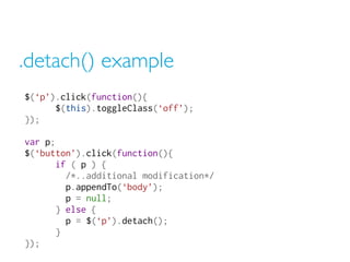 .detach() example
$(‘p’).click(function(){
$(this).toggleClass(‘off’);
});
var p;
$(‘button’).click(function(){
if ( p ) {
/*..additional modification*/
p.appendTo(‘body’);
p = null;
} else {
p = $(‘p’).detach();
}
});