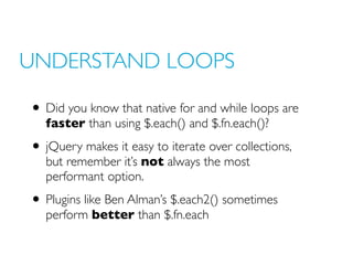 UNDERSTAND LOOPS
• Did you know that native for and while loops are
faster than using $.each() and $.fn.each()?
• jQuery makes it easy to iterate over collections,
but remember it’s not always the most
performant option.
• Plugins like Ben Alman’s $.each2() sometimes
perform better than $.fn.each