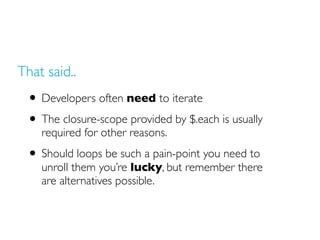 That said..
• Developers often need to iterate
• The closure-scope provided by $.each is usually
required for other reasons.
• Should loops be such a pain-point you need to
unroll them you’re lucky, but remember there
are alternatives possible.