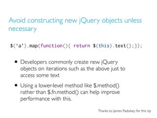 Avoid constructing new jQuery objects unless
necessary
$(‘a’).map(function(){ return $(this).text();});
• Developers commonly create new jQuery
objects on iterations such as the above just to
access some text
• Using a lower-level method like $.method()
rather than $.fn.method() can help improve
performance with this.
Thanks to James Padolsey for this tip