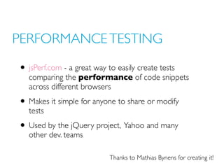 PERFORMANCE TESTING
• jsPerf.com - a great way to easily create tests
comparing the performance of code snippets
across different browsers
• Makes it simple for anyone to share or modify
tests
• Used by the jQuery project, Yahoo and many
other dev. teams
Thanks to Mathias Bynens for creating it!